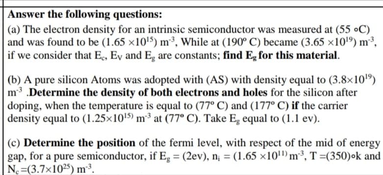 Answer the following questions:
(a) The electron density for an intrinsic semiconductor was measured at (55 ●C)
and was found to be (1.65 ×10'5) m³, While at (190° C) became (3.65 ×101º) m³,
if we consider that Ee, Ey and E, are constants; find Eg for this material.
(b) A pure silicon Atoms was adopted with (AS) with density equal to (3.8×10")
m3 .Determine the density of both electrons and holes for the silicon after
doping, when the temperature is equal to (77° C) and (177° C) if the carrier
density equal to (1.25×10'5) m³³ at (77° C). Take Eg equal to (1.1 ev).
(c) Determine the position of the fermi level, with respect of the mid of energy
gap, for a pure semiconductor, if Eg = (2ev), n¡ = (1.65 ×10") m3, T =(350)ok and
No =(3.7×1025) m³.

