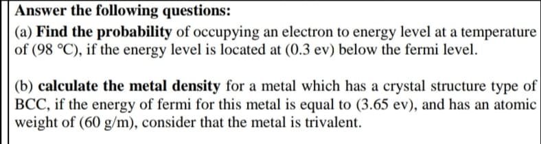 Answer the following questions:
(a) Find the probability of occupying an electron to energy level at a temperature
of (98 °C), if the energy level is located at (0.3 ev) below the fermi level.
(b) calculate the metal density for a metal which has a crystal structure type of
BCC, if the energy of fermi for this metal is equal to (3.65 ev), and has an atomic
weight of (60 g/m), consider that the metal is trivalent.
