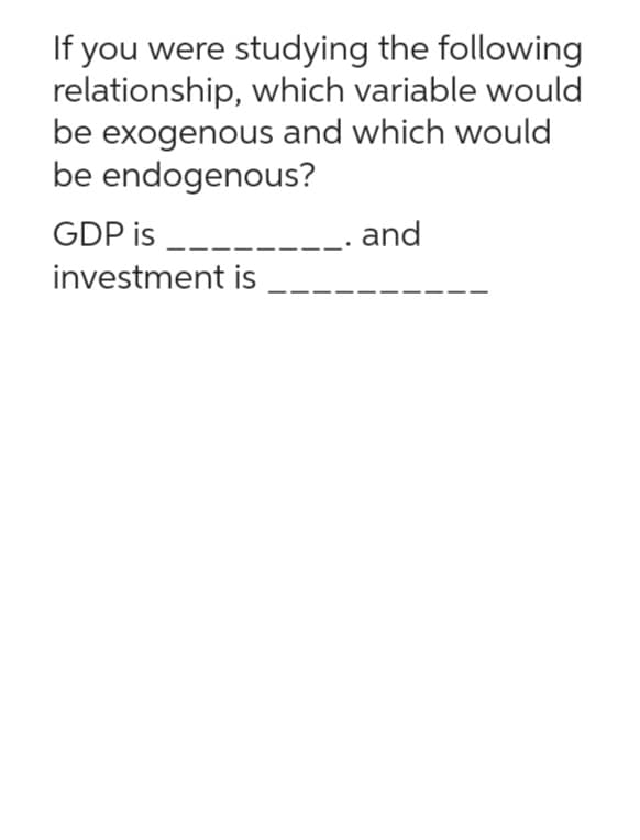 If you were studying the following
relationship, which variable would
be exogenous and which would
be endogenous?
GDP is _____
investment is
_. and