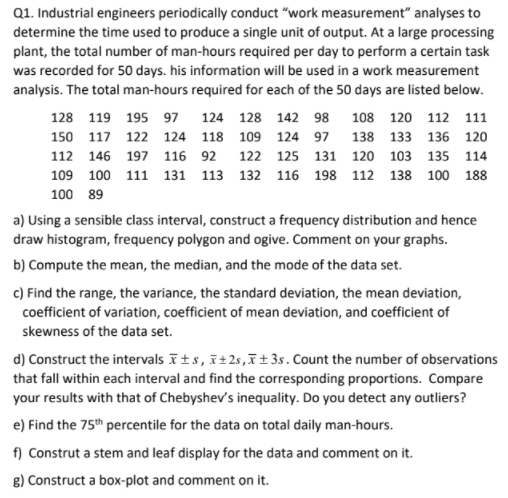 Q1. Industrial engineers periodically conduct “work measurement" analyses to
determine the time used to produce a single unit of output. At a large processing
plant, the total number of man-hours required per day to perform a certain task
was recorded for 50 days. his information will be used in a work measurement
analysis. The total man-hours required for each of the 50 days are listed below.
128 119 195 97
124 128 142 98
108 120 112 111
150 117 122 124 118 109 124 97 138 133 136 120
112 146 197 116 92 122 125 131 120 103 135 114
109 100 111 131 113 132 116 198 112 138 100 188
100 89
a) Using a sensible class interval, construct a frequency distribution and hence
draw histogram, frequency polygon and ogive. Comment on your graphs.
b) Compute the mean, the median, and the mode of the data set.
c) Find the range, the variance, the standard deviation, the mean deviation,
coefficient of variation, coefficient of mean deviation, and coefficient of
skewness of the data set.
d) Construct the intervals īts, ī±2s,ī±3s. Count the number of observations
that fall within each interval and find the corresponding proportions. Compare
your results with that of Chebyshev's inequality. Do you detect any outliers?
e) Find the 75th percentile for the data on total daily man-hours.
f) Construt a stem and leaf display for the data and comment on it.
g) Construct a box-plot and comment on it.
