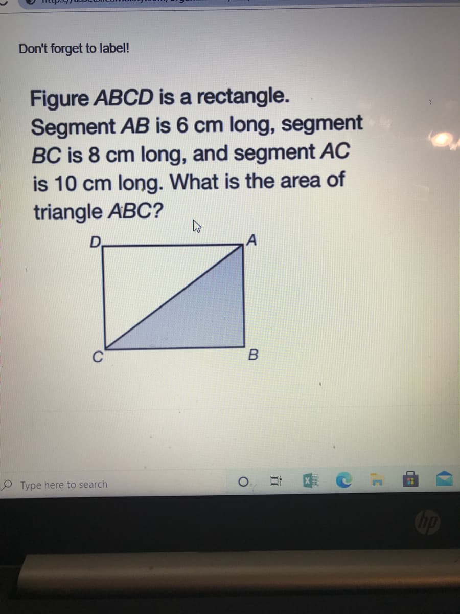 Don't forget to label!
Figure ABCD is a rectangle.
Segment AB is 6 cm long, segment
BC is 8 cm long, and segment AC
is 10 cm long. What is the area of
triangle ABC?
D
O Type here to search
近
B.
