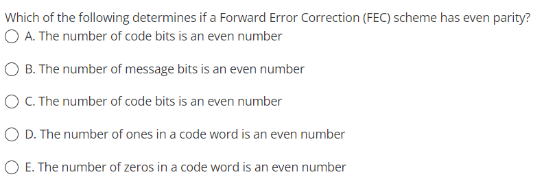 Which of the following determines if a Forward Error Correction (FEC) scheme has even parity?
O A. The number of code bits is an even number
O B. The number of message bits is an even number
O C. The number of code bits is an even number
O D. The number of ones in a code word is an even number
O E. The number of zeros in a code word is an even number
