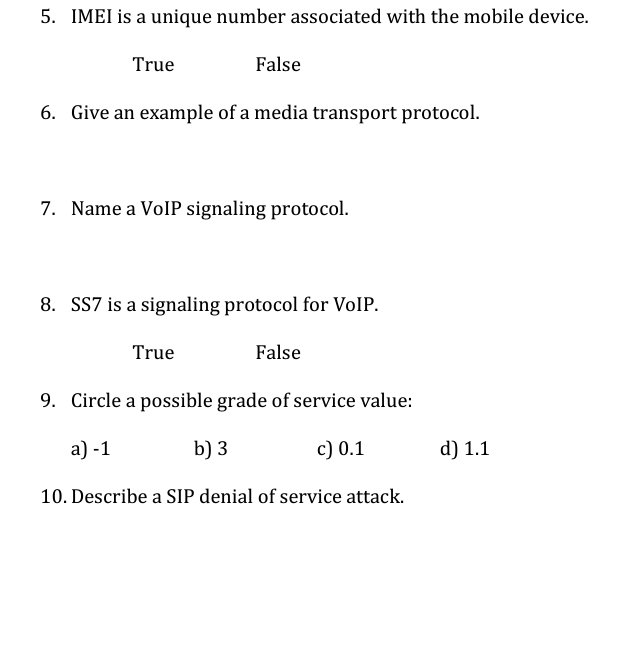 5. IMEI is a unique number associated with the mobile device.
True
False
6. Give an example of a media transport protocol.
7. Name a VolP signaling protocol.
8. SS7 is a signaling protocol for VoIP.
True
False
9. Circle a possible grade of service value:
a) -1
b) 3
c) 0.1
d) 1.1
10. Describe a SIP denial of service attack.
