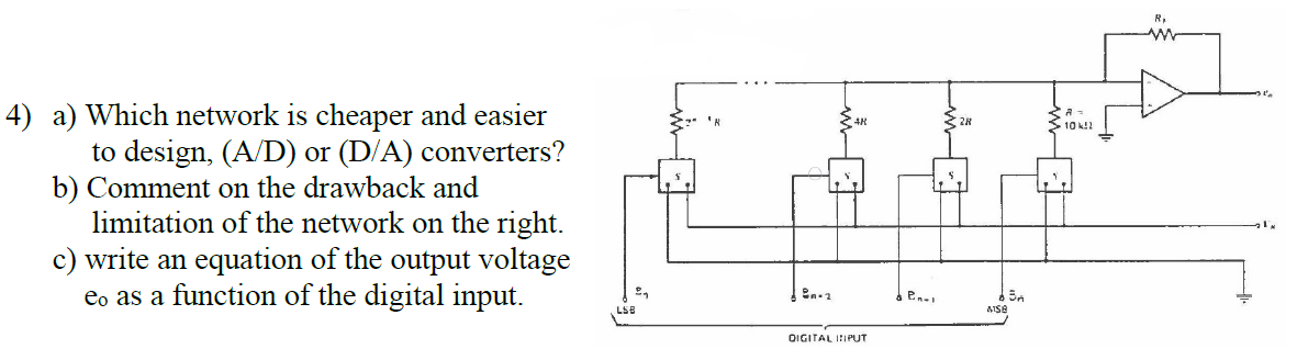 4) a) Which network is cheaper and easier
to design, (A/D) or (D/A) converters?
b) Comment on the drawback and
limitation of the network on the right.
c) write an equation of the output voltage
eo as a function of the digital input.
10 k!!
LSB
OIGITAL IIPUT
