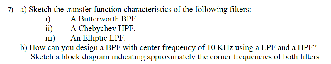 7) a) Sketch the transfer function characteristics of the following filters:
A Butterworth BPF.
A Chebychev HPF.
An Elliptic LPF.
i)
ii)
iii)
b) How can you design a BPF with center frequency of 10 KHz using a LPF and a HPF?
Sketch a block diagram indicating approximately the corner frequencies of both filters.
