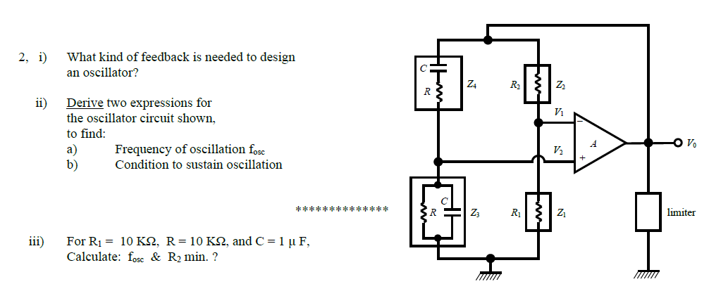 2, i)
What kind of feedback is needed to design
an oscillator?
Z4
R
R S
ii)
Derive two expressions for
the oscillator circuit shown,
to find:
O V.
a)
b)
Frequency of oscillation fose
Condition to sustain oscillation
V2
******* *******
Z3
R1 | z1
limiter
For Ri 10 ΚΩ, R- 10 ΚΩ, and C1 μ F
Calculate: fosc & R2 min. ?
iii)
