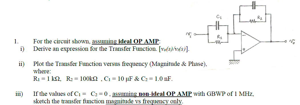 R2
For the circuit shown, assuming ideal OP AMP:
i)
Derive an expression for the Transfer Function. [vo(s)/v:(s)].
1.
Plot the Transfer Function versus frequency (Magnitude & Phase),
ii)
where:
R1 = 1 k2, R2 = 100k2 , C1 = 10 µF & C2 =1.0 nF.
iii)
If the values of C1 = C2=0, assuming non-ideal OP AMP with GBWP of 1 MHz,
sketch the transfer function magnitude vs frequency only.
