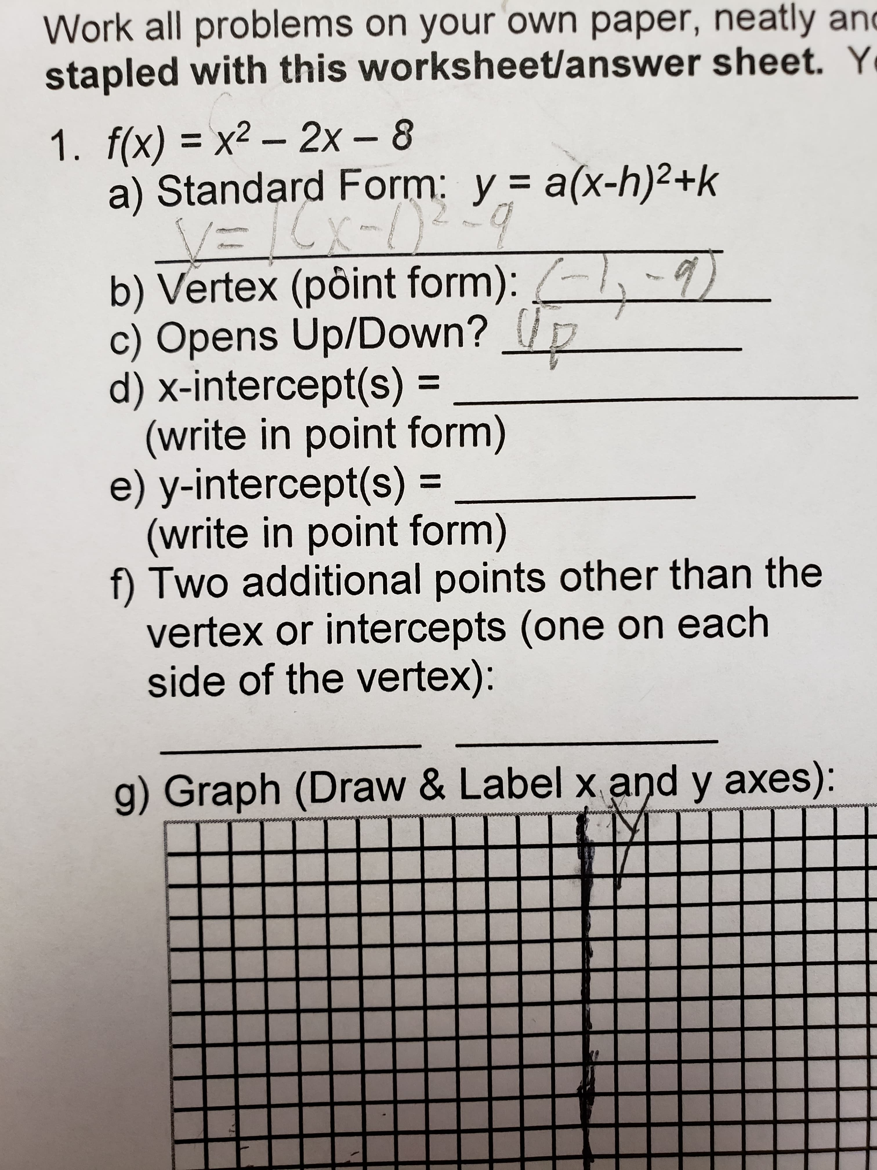 Work all problems on your own paper, neatly and
stapled with this worksheet/answer sheet. Y
1. f(x) = x² – 2x – 8
a) Standard Form: y = a(x-h)2+k
V=ICx=)9
b) Vertex (pôint form): -9)
c) Opens Up/Down?
d) x-intercept(s) =
(write in point form)
e) y-intercept(s) =
(write in point form)
f) Two additional points other than the
vertex or intercepts (one on each
side of the vertex):
%3D
%3D
%3|
g) Graph (Draw & Label x and y axes):
