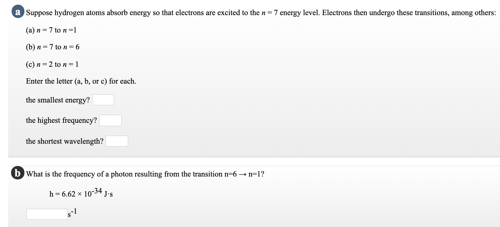 a Suppose hydrogen atoms absorb energy so that electrons are excited to the n = 7 energy level. Electrons then undergo these transitions, among others:
(a) n = 7 to n=1
(b) n = 7 to n= 6
(c) n = 2 to n= 1
Enter the letter (a, b, or c) for each.
the smallest energy?
the highest frequency?
the shortest wavelength?
b What is the frequency of a photon resulting from the transition n=6 → n=1?
h = 6.62 × 10-34 J.s
