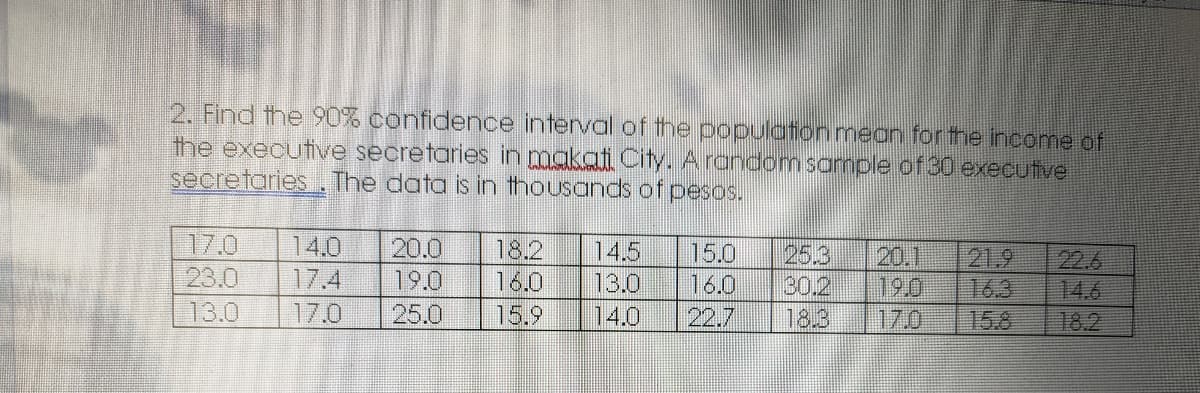 2. Find the 90% confidence interval of the populationmean for the income of
the executive secretaries in makati City. Arandomsample of 30 executive
secretaries The data is in thousands of pesos.
17.0
23.0
13.0
14.0
20.0
19.0
25.0
18.2
14.5
25.3
30.2
18.3
15.0
20.1
190
17.0
21.9
16.3
15.8
22.6
14.6
18.2
17.4
16.0
13.0
16.0
17.0
15.9
14.0
22.7
