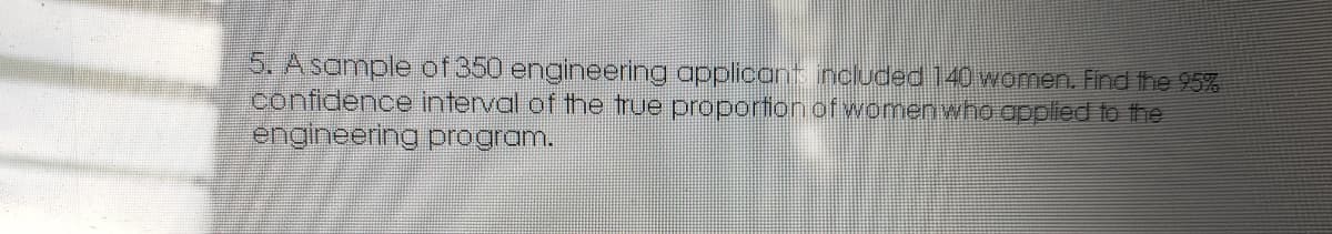 5. Asample of 350 engineering applicant included 140 women. Find the 95%
confidence interval of the true proportion of womenwhoopplied to the
engineering program.
