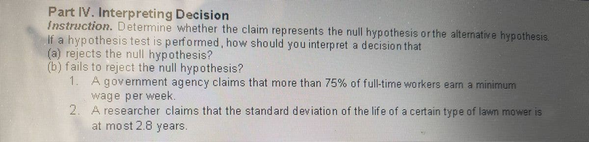 Part IV. Interpreting Decision
Instruction. Determine whether the claim represents the null hypothesis orthe alternative hypothesis.
If a hypothesis test is performed, how should you interpret a decision that
(a) rejects the null hypothesis?
(b) fails to reject the null hypothesis?
1. Agovernment agency claims that more than 75% of full-time workers earn a minimum
wage per week.
2. A researcher claims that the standard deviation of the life of a certain type of lawn mower is
at most 2.8 years.
