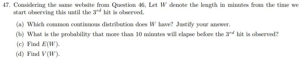 47. Considering the same website from Question 46, Let W denote the length in minutes from the time we
start observing this until the 3rd hit is observed.
(a) Which common continuous distribution does W have? Justify your answer.
(b) What is the probability that more than 10 minutes will elapse before the 3rd hit is observed?
(c) Find E(W).
(d) Find V(W).