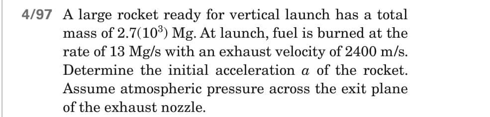 4/97 A large rocket ready for vertical launch has a total
mass of 2.7(10³) Mg. At launch, fuel is burned at the
rate of 13 Mg/s with an exhaust velocity of 2400 m/s.
Determine the initial acceleration a of the rocket.
Assume atmospheric pressure across the exit plane
of the exhaust nozzle.