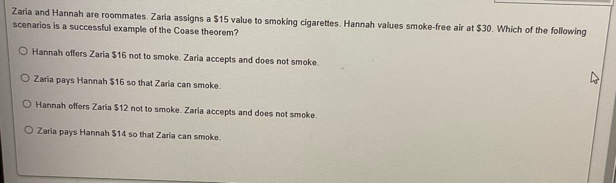 Zaria and Hannah are roommates. Zaria assigns a $15 value to smoking cigarettes. Hannah values smoke-free air at $30. Which of the following
scenarios is a successful example of the Coase theorem?
O Hannah offers Zaria $16 not to smoke. Zaria accepts and does not smoke.
O Zaria pays Hannah $16 so that Zaria can smoke.
O Hannah offers Zaria $12 not to smoke. Zaria accepts and does not smoke.
O Zaria pays Hannah $14 so that Zaria can smoke.
