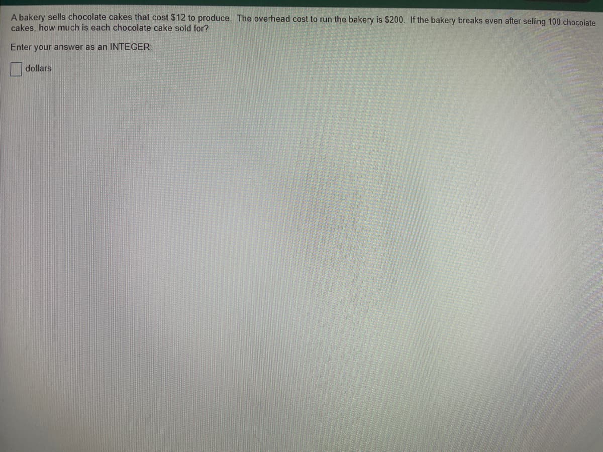 A bakery sells chocolate cakes that cost $12 to produce. The overhead cost to run the bakery is $200. If the bakery breaks even after selling 100 chocolate
cakes, how much is each chocolate cake sold for?
Enter your answer as an INTEGER;
dollars

