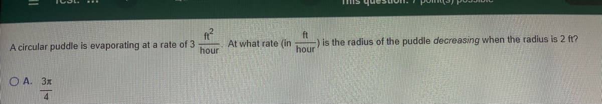 ft
is the radius of the puddle decreasing when the radius is 2 ft?
hour
A circular puddle is evaporating at a rate of 3
hour
At what rate (in
O A. 3T
4
