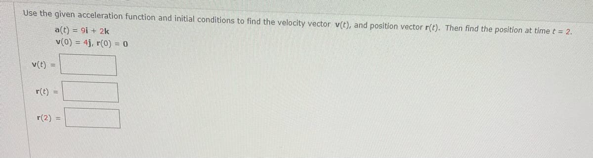 Use the given acceleration function and initial conditions to find the velocity vector v(t), and position vector r(t). Then find the position at time t = 2.
a(t) = 9i + 2k
v(0) = 4j, r(0) = 0
v(t) =
r(t) =
r(2) =
