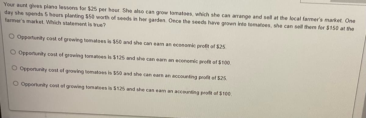 Your aunt gives piano lessons for $25 per hour. She also can grow tomatoes, which she can arrange and sell at the local farmer's market. One
day she spends 5 hours planting $50 worth of seeds in her garden. Once the seeds have grown into tomatoes, she can sell them for $150 at the
farmer's market. Which statement is true?
O Opportunity cost of growing tomatoes is $50 and she can earn an economic profit of $25.
O Opportunity cost of growing tomatoes is $125 and she can earn an economic profit of $100,
Opportunity cost of growing tomatoes is $50 and she can earn an accounting profit of $25.
O Opportunity cost of growing tomatoes is $125 and she can earn an accounting profit of $100,
