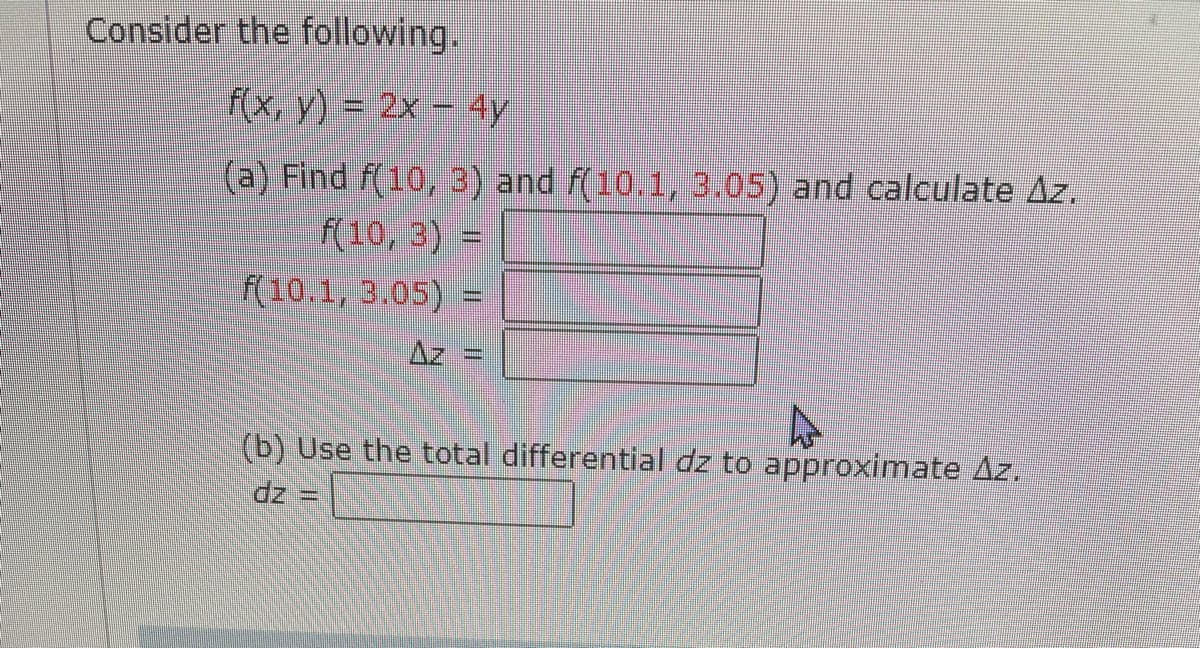 Consider the following.
(x, y) = 2x – 4y
(a) Find f(10, 3) and f(10.1, 3.05) and calculate Az.
f(10,3) =
f(10.1, 3.05) =
Az
(b) Use the total differential dz to approximate Az.
dz =
