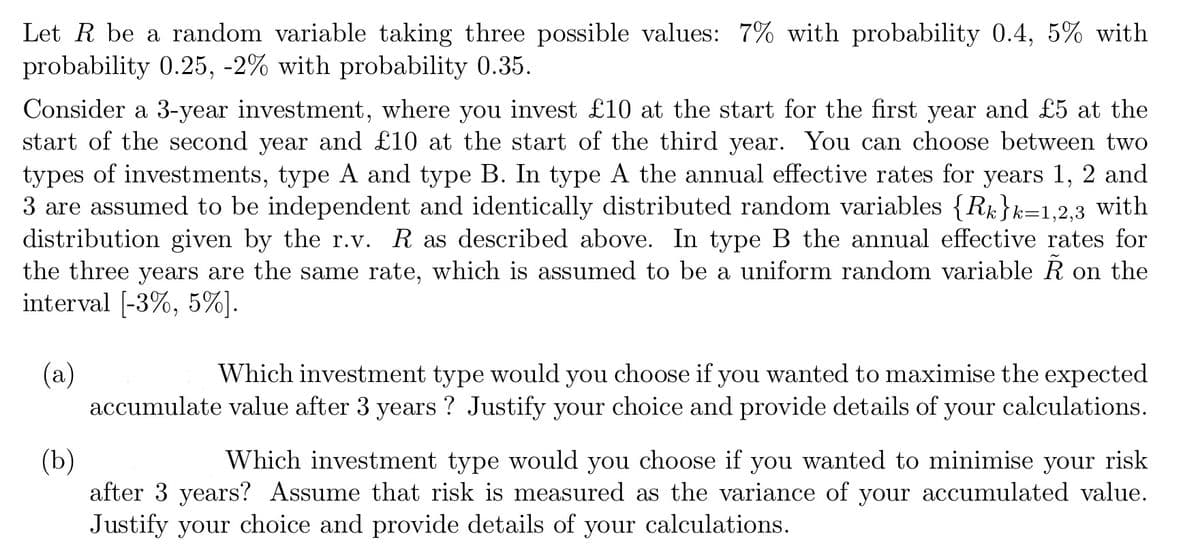 Let R be a random variable taking three possible values: 7% with probability 0.4, 5% with
probability 0.25, -2% with probability 0.35.
Consider a 3-year investment, where you invest £10 at the start for the first year and £5 at the
start of the second year and £10 at the start of the third year. You can choose between two
types of investments, type A and type B. In type A the annual effective rates for years 1, 2 and
3 are assumed to be independent and identically distributed random variables {R}k=1,2,3 with
distribution given by the r.v. R as described above. In type B the annual effective rates for
the three years are the same rate, which is assumed to be a uniform random variable Ã on the
interval [-3%, 5%].
(a)
Which investment type would you choose if you wanted to maximise the expected
accumulate value after 3 years ? Justify your choice and provide details of your calculations.
(b)
Which investment type would you choose if you wanted to minimise your risk
after 3 years? Assume that risk is measured as the variance of your accumulated value.
Justify your choice and provide details of your calculations.