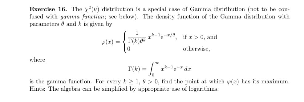 Exercise 16. The x²(v) distribution is a special case of Gamma distribution (not to be con-
fused with gamma function; see below). The density function of the Gamma distribution with
parameters and k is given by
where
4(x) =
1
I(K)0k
{
k-1-2/0
∞
if x > 0, and
otherwise,
T(k)=
x-le- dx
is the gamma function. For every k ≥ 1, 0 > 0, find the point at which p(x) has its maximum.
Hints: The algebra can be simplified by appropriate use of logarithms.