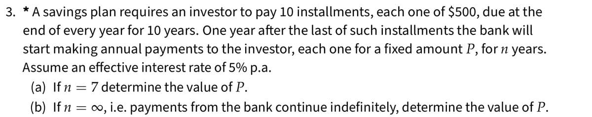 3. * A savings plan requires an investor to pay 10 installments, each one of $500, due at the
end of every year for 10 years. One year after the last of such installments the bank will
start making annual payments to the investor, each one for a fixed amount P, for n years.
Assume an effective interest rate of 5% p.a.
(a) If n 7 determine the value of P.
=
(b) If n
=
∞, i.e. payments from the bank continue indefinitely, determine the value of P.