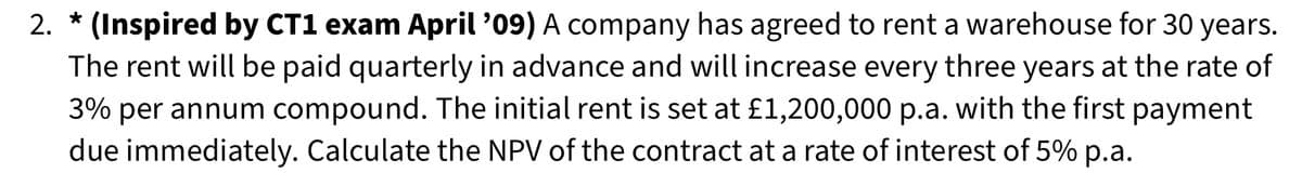 *
2. (Inspired by CT1 exam April '09) A company has agreed to rent a warehouse for 30 years.
The rent will be paid quarterly in advance and will increase every three years at the rate of
3% per annum compound. The initial rent is set at £1,200,000 p.a. with the first payment
due immediately. Calculate the NPV of the contract at a rate of interest of 5% p.a.