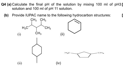 Q4 (a) Calculate the final pH of the solution by mixing 100 ml of pH3[
solution and 100 ml of pH 11 solution.
(b) Provide IUPAC name to the following hydrocarbon structures:
CH3 CH3
H3C
CH3
(i)
ČH3
CH2
(ii)
(iv)
