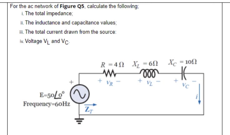 For the ac network of Figure Q5, calculate the following;
i. The total impedance;
ii. The inductance and capacitance values;
i. The total current drawn from the source:
iv. Voltage VL and Vc-
R = 4N X, =6N
Xc = 10)
VR
VL
Vc
E-50L0°
Frequency=60HZ
