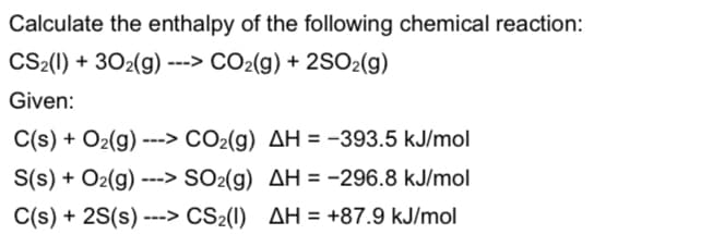 Calculate the enthalpy of the following chemical reaction:
CS2(l) + 302(g) ---> CO2(g) + 2SO2(g)
Given:
C(s) + O2(g) ---> CO2(g) AH = -393.5 kJ/mol
S(s) + O2(g) ---> SO2(g) AH = -296.8 kJ/mol
C(s) + 2S(s) ---> CS2(1) AH = +87.9 kJ/mol
