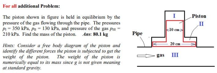 For all additional Problem:
Piston
The piston shown in figure is held in equilibrium by the
pressure of the gas flowing through the pipe. The pressures
pi = 350 kPa, pu = 130 kPa, and pressure of the gas p =
210 kPa. Find the mass of the piston. Ans: 80.1 kg
II
k10 cm
Pipe
20 сm
Hints: Consider a free body diagram of the piston and
identify the different forces the piston is subjected to get the
weight of the piston.
numerically equal to its mass since g is not given meaning
at standard gravity.
The weight of the piston is
gas
III
