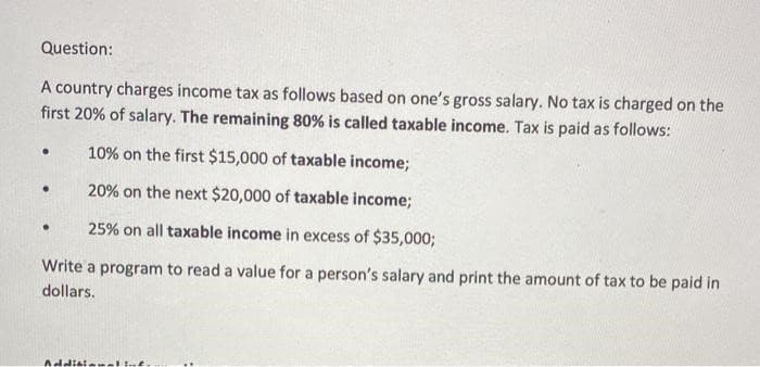 Question:
A country charges income tax as follows based on one's gross salary. No tax is charged on the
first 20% of salary. The remaining 80% is called taxable income. Tax is paid as follows:
10% on the first $15,000 of taxable income;
20% on the next $20,000 of taxable income;
25% on all taxable income in excess of $35,000;
Write a program to read a value for a person's salary and print the amount of tax to be paid in
dollars.
.
●
.
Additionalind.