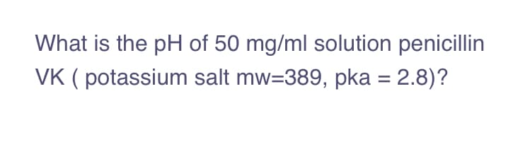 What is the pH of 50 mg/ml solution penicillin
VK ( potassium salt mw=389, pka = 2.8)?