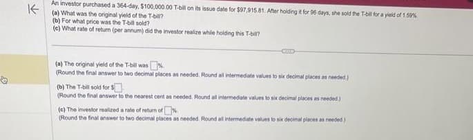 3
K
An investor purchased a 364-day, $100,000.00 T-bill on its issue date for $97,915.81. After holding it for 96 days, she sold the T-bill for a yield of 1.59%
(a) What was the original yield of the T-bill?
(b) For what price was the T-bill sold?
(c) What rate of return (per annum) did the investor realize while holding this T-bill?
KLIER
(a) The original yield of the T-bill was%.
(Round the final answer to two decimal places as needed. Round all intermediate values to six decimal places as needed)
(b) The T-bill sold for $
(Round the final answer to the nearest cent as needed. Round all intermediate values to six decimal places as needed.)
(c) The investor realized a rate of return of%
(Round the final answer to two decimal places as needed. Round all intermediate values to six decimal places as needed.)