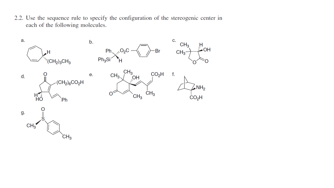 2.2. Use the sequence rule to specify the configuration of the stereogenic center in
each of the following molecules.
C.
CH3
CH3
а.
b.
H
Ph.
Br
OH
(CH,),CH3
Ph3Si
H.
CH3
CH3
OH
CO2H f.
е.
d.
-(CH2),CO2H
NH2
CH3
`CH3
Но
Ph
CO,H
g.
CH3
CH3
I,
