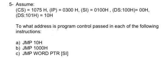 5- Assume:
(CS) = 1075 H, (IP) = 0300 H, (SI) = 0100H, (DS:100H)= 00H,
(DS:101H) = 10H
To what address is program control passed in each of the following
instructions:
a) JMP 10H
b) JMP 1000H
c) JMP WORD PTR [SI]
