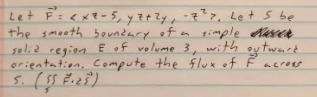 Let F=<x?- 5, y Z¢ZY, -7?7, Let s be
the smooth boundary of a gimple Aese
s0li2 region E of volume 3, with
orientation, Compute the flux of F across
ey twart
