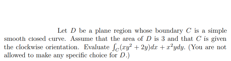 Let D be a plane region whose boundary C is a simple
smooth closed curve. Assume that the area of D is 3 and that C is gíven
the clockwise orientation. Evaluate So(xy² + 2y)dx + x²ydy. (You are not
allowed to make any specific choice for D.)
