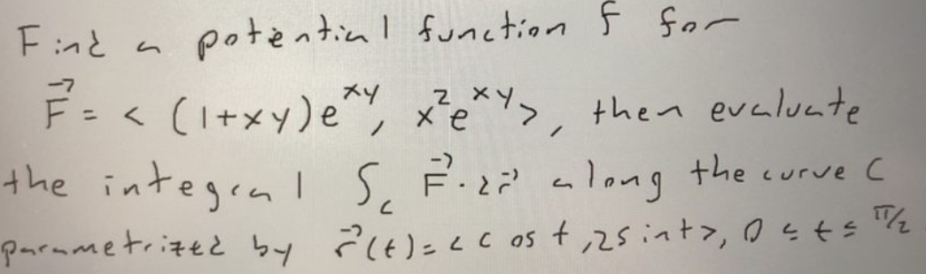 Fnと
potential function F for
F= < (I+xy)e, x²e*Y>, then eveluate
the integrnIS, F.z? a long the curve c
parmmetrized by ?6)=<c os t ,25int>, 0sts %
