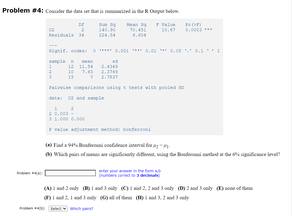 Problem #4: Consider the data set that is summarized in the R Output below.
Df
Sum Sq
F Value
Mean Sq
70.451
Pr (>F)
0.0003 ***
C2
2
140.90
10.67
Residuals
34
224.54
6.604
---
Signif. codes:
1**! 0.01
0.05 '.' 0.1 ' ' 1
1***!
0.001
1ォ
sample
mean
sd
2.4349
2.3769
1
12
11.54
10
7.63
15
?
2.7837
Pairwise comparisons using t tests with pooled SD
data:
C2 and sample
2 0.003 -
3 1.000 0.000
P value adjustment method: bonferroni
(a) Find a 94% Bonferonni confidence interval for µ2 – u1.
(b) Which pairs of means are significantly different, using the Bonferonni method at the 6% significance level?
enter your answer in the form a,b
(numbers correct to 3 decimals)
Problem #4(a):
(A) 1 and 2 only (B) 1 and 3 only (C) 1 and 2, 2 and 3 only (D) 2 and 3 only (E) none of them
(F) 1 and 2, 1 and 3 only (G) all of them (H) 1 and 3, 2 and 3 only
Problem #4(b):
Select v Which pairs?
