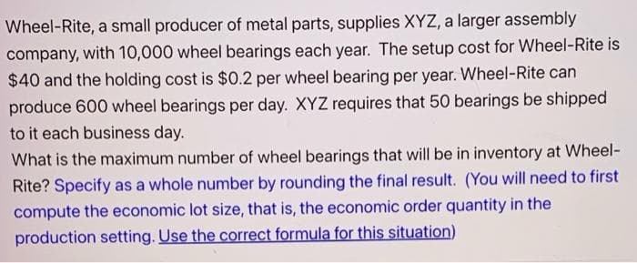 Wheel-Rite, a small producer of metal parts, supplies XYZ, a larger assembly
company, with 10,000 wheel bearings each year. The setup cost for Wheel-Rite is
$40 and the holding cost is $0.2 per wheel bearing per year. Wheel-Rite can
produce 600 wheel bearings per day. XYZ requires that 50 bearings be shipped
to it each business day.
What is the maximum number of wheel bearings that will be in inventory at Wheel-
Rite? Specify as a whole number by rounding the final result. (You will need to first
compute the economic lot size, that is, the economic order quantity in the
production setting. Use the correct formula for this situation)
