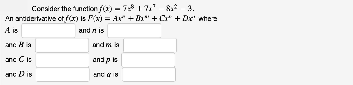 Consider the function f(x) = 7x8 + 7x7 – 8x² – 3.
An antiderivative of f(x) is F(x) = Ax" + Bx" + CxP + Dx9 where
|
A is
and n is
and B is
and m is
and C is
and p is
and D is
and q is

