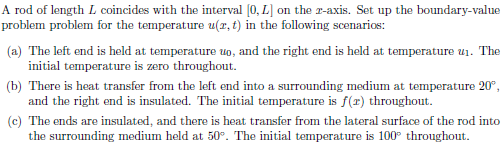 A rod of length L coincides with the interval (0, L] on the r-axis. Set up the boundary-value
problem problem for the temperature u(x, t) in the following scenarios:
(a) The left end is held at temperature uo, and the right end is held at temperature u1. The
initial temperature is zero throughout.
(b) There is heat transfer from the left end into a surrounding medium at temperature 20°,
and the right end is insulated. The initial temperature is f(r) throughout.
(c) The ends are insulated, and there is heat transfer from the lateral surface of the rod into
the surrounding medium held at 50°. The initial temperature is 100° throughout.
