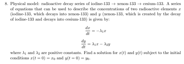 8. Physical model: radioactive decay series of iodine-133 → xenon-133 → cesium-133. A series
of equations that can be used to describe the concentrations of two radioactive elements a
(iodine-133, which decays into xenon-133) and y (xenon-133, which is created by the decay
of iodine-133 and decays into cesium-133) is given by:
dr
dt
dy
= A1x – A2y
dt
where A1 and A2 are positive constants. Find a solution for r(t) and y(t) subject to the initial
conditions #(t = 0) = xo and y(t = 0) = y0-
