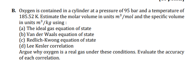 B. Oxygen is contained in a cylinder at a pressure of 95 bar and a temperature of
185.52 K. Estimate the molar volume in units m³ /mol and the specific volume
in units m3 /kg using :
(a) The ideal gas equation of state
(b) Van der Waals equation of state
(c) Redlich-Kwong equation of state
(d) Lee Kesler correlation
Argue why oxygen is a real gas under these conditions. Evaluate the accuracy
of each correlation.
