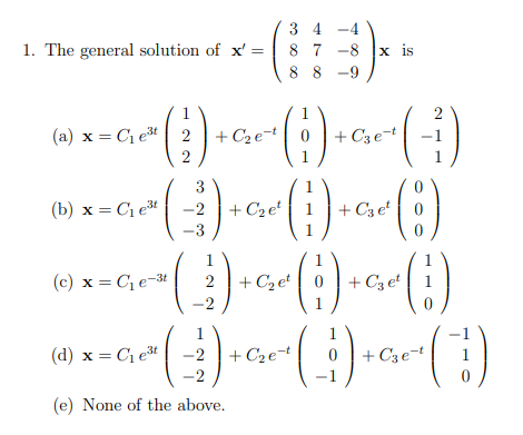 3 4 -4
8 7 -8 |x is
8 8 -9
1. The general solution of x' =
1
2
(a) x = Ci et 2 |+ C2e-t| 0 + C3 et
+ C3e-t
2
1
()
3
(b) x = C1et
-2
+ C2e
+ C3 et
1
(c) x = C, e-3t
+ C2 et
+ C3 et
-2
1
(d) x = C1et
-2
+ C2e
+ C3e-t
1
-2
(e) None of the above.

