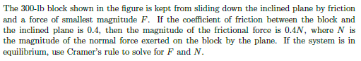 The 300-lb block shown in the figure is kept from sliding down the inclined plane by friction
and a force of smallest magnitude F. If the coefficient of friction between the block and
the inclined plane is 0.4, then the magnitude of the frictional force is 0.4N, where N is
the magnitude of the normal force exerted on the block by the plane. If the system is in
equilibrium, use Cramer's rule to solve for F and N.
