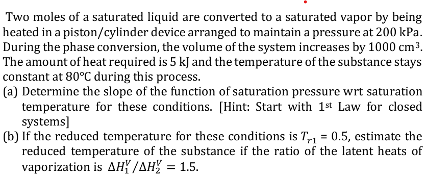 Two moles of a saturated liquid are converted to a saturated vapor by being
heated in a piston/cylinder device arranged to maintain a pressure at 200 kPa.
During the phase conversion, the volume of the system increases by 1000 cm3.
The amount of heat required is 5 kJ and the temperature of the substance stays
constant at 80°C during this process.
(a) Determine the slope of the function of saturation pressure wrt saturation
temperature for these conditions. [Hint: Start with 1st Law for closed
systems]
(b) If the reduced temperature for these conditions is T = 0.5, estimate the
reduced temperature of the substance if the ratio of the latent heats of
vaporization is AH? /AH = 1.5.
