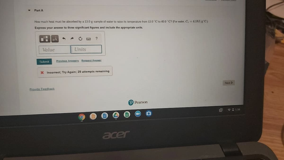 Part A
How much heat must be absorbed by a 13.0 g sample of water to raise its temperature from 13.0°C to 40.0 °C? (For water, C, = 4.18J/g C)
Express your answer to three significant figures and include the appropriate units.
HA
Value
Units
Submit
Previous Answers Request Answer
X Incorrect; Try Again; 29 attempts remaining
Next>
Provide Feedback
P Pearson
P0 1.38
acer
